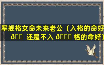 军舰格女命未来老公（入格的命好 🐠 还是不入 🍁 格的命好）
